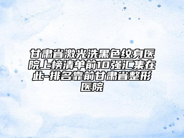 甘肃省激光洗黑色纹身医院上榜清单前10强汇集在此-排名靠前甘肃省整形医院