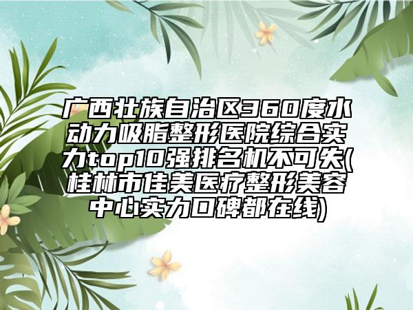 广西壮族自治区360度水动力吸脂整形医院综合实力top10强排名机不可失(桂林市佳美医疗整形美容中心实力口碑都在线)