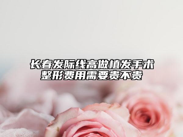 长春发际线高做植发手术整形费用需要贵不贵