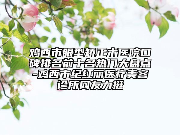 鸡西市眼型矫正术医院口碑排名前十名热门大盘点-鸡西市纪红丽医疗美容诊所网友力挺