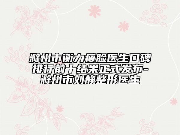 滁州市衡力瘦脸医生口碑排行前十结果正式发布-滁州市刘静整形医生