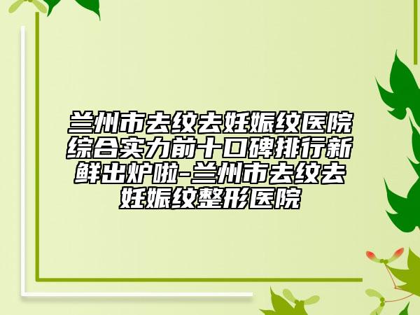 兰州市去纹去妊娠纹医院综合实力前十口碑排行新鲜出炉啦-兰州市去纹去妊娠纹整形医院