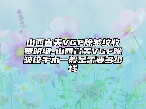 山西省美VGF除皱纹收费明细-山西省美VGF除皱纹手术一般是需要多少钱