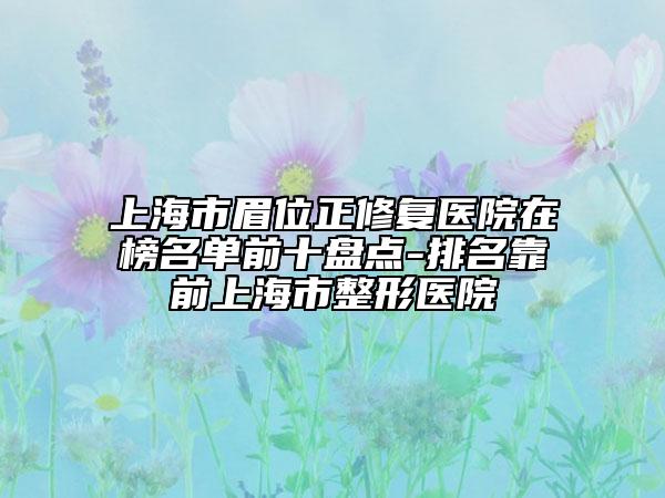 上海市眉位正修复医院在榜名单前十盘点-排名靠前上海市整形医院