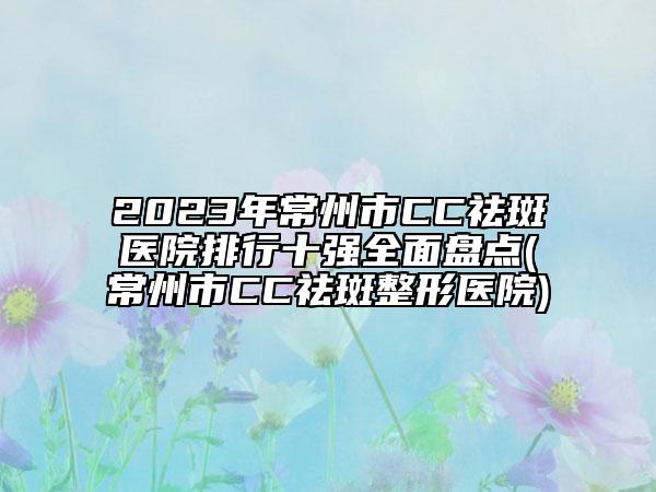 2023年常州市CC祛斑医院排行十强全面盘点(常州市CC祛斑整形医院)