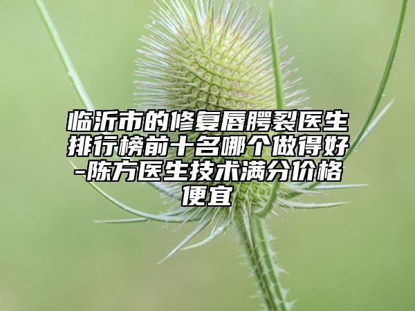 临沂市的修复唇腭裂医生排行榜前十名哪个做得好-陈方医生技术满分价格便宜