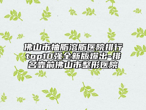 佛山市抽脂溶脂医院排行top10强全新版爆出-排名靠前佛山市整形医院
