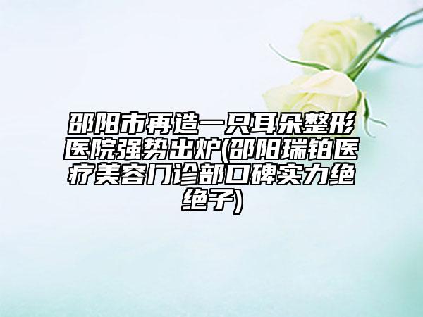邵阳市再造一只耳朵整形医院强势出炉(邵阳瑞铂医疗美容门诊部口碑实力绝绝子)