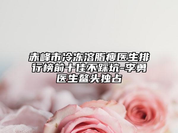 赤峰市冷冻溶脂瘦医生排行榜前十佳不踩坑-李勇医生鳌头独占