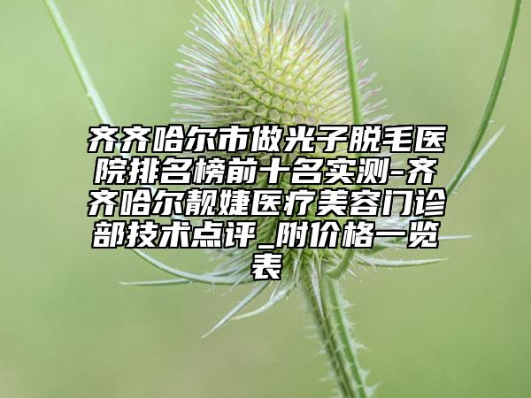齐齐哈尔市做光子脱毛医院排名榜前十名实测-齐齐哈尔靓婕医疗美容门诊部技术点评_附价格一览表