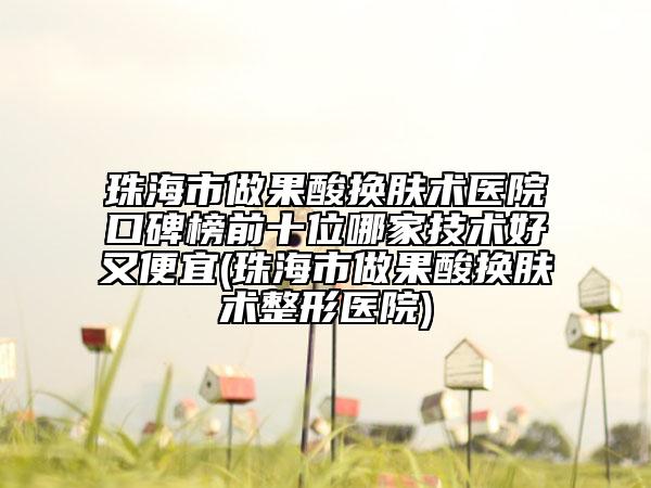 珠海市做果酸换肤术医院口碑榜前十位哪家技术好又便宜(珠海市做果酸换肤术整形医院)