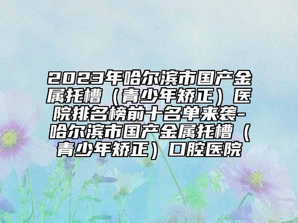2023年哈尔滨市国产金属托槽（青少年矫正）医院排名榜前十名单来袭-哈尔滨市国产金属托槽（青少年矫正）口腔医院