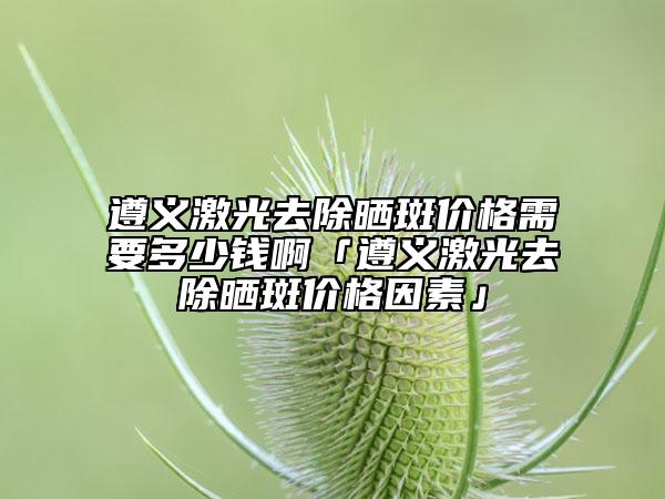 遵义激光去除晒斑价格需要多少钱啊「遵义激光去除晒斑价格因素」