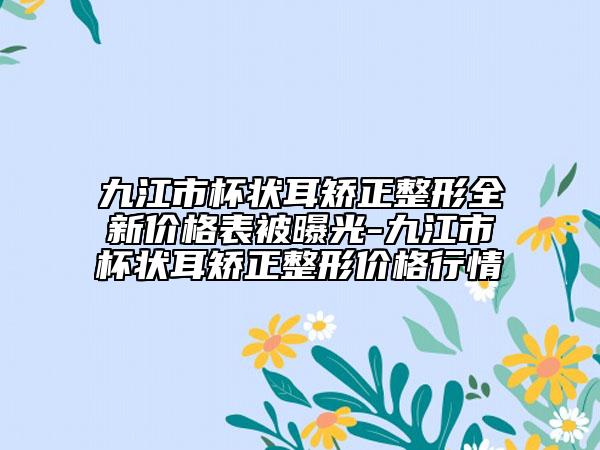 九江市杯状耳矫正整形全新价格表被曝光-九江市杯状耳矫正整形价格行情
