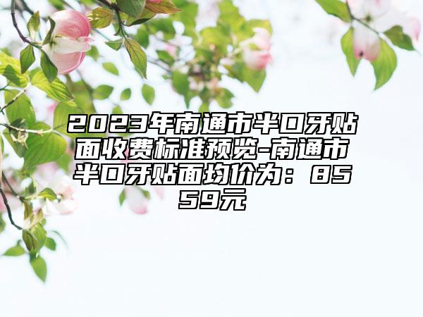 2023年南通市半口牙贴面收费标准预览-南通市半口牙贴面均价为：8559元