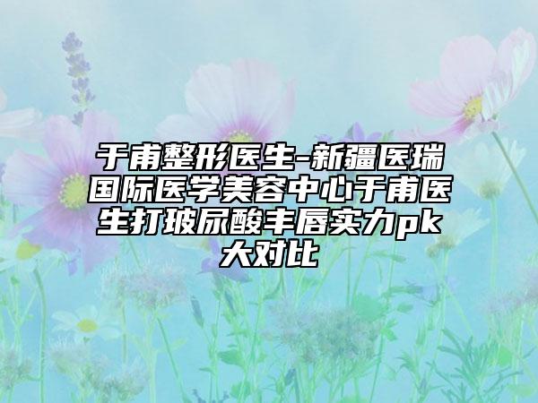 于甫整形医生-新疆医瑞国际医学美容中心于甫医生打玻尿酸丰唇实力pk大对比