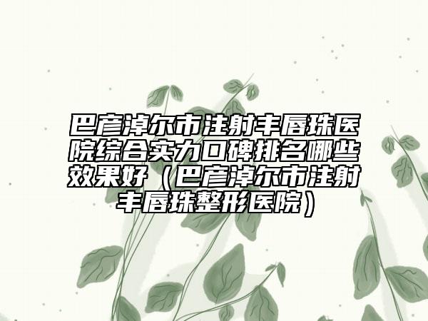 巴彦淖尔市注射丰唇珠医院综合实力口碑排名哪些效果好（巴彦淖尔市注射丰唇珠整形医院）