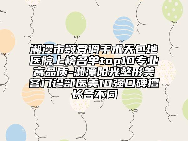 湘潭市颚骨调手术天包地医院上榜名单top10专业高品质-湘潭阳光整形美容门诊部医美10强口碑擅长各不同