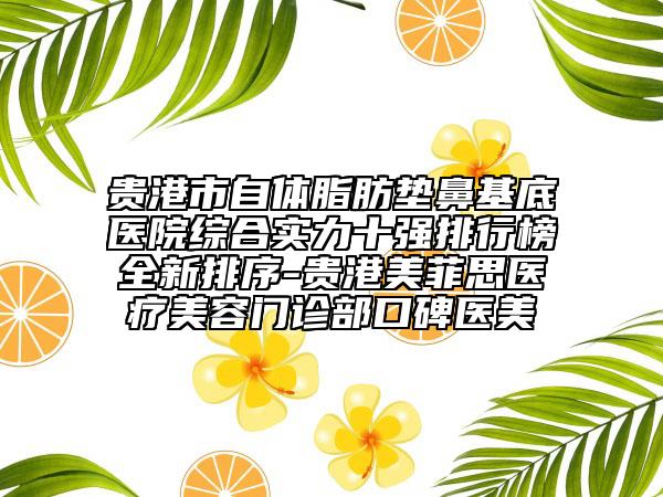 贵港市自体脂肪垫鼻基底医院综合实力十强排行榜全新排序-贵港美菲思医疗美容门诊部口碑医美