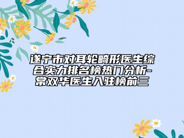 遂宁市对耳轮畸形医生综合实力排名榜热门分析-常双华医生入驻榜前三