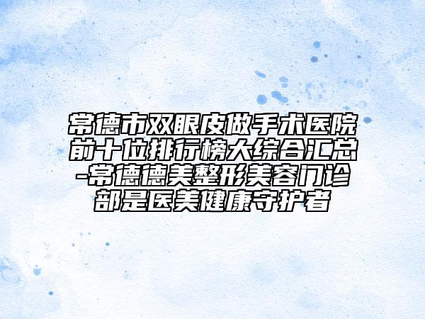 常德市双眼皮做手术医院前十位排行榜大综合汇总-常德德美整形美容门诊部是医美健康守护者