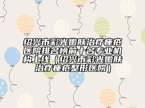 绍兴市彩光嫩肤治疗痤疮医院排名榜前十名专业机构上线（绍兴市彩光嫩肤治疗痤疮整形医院）