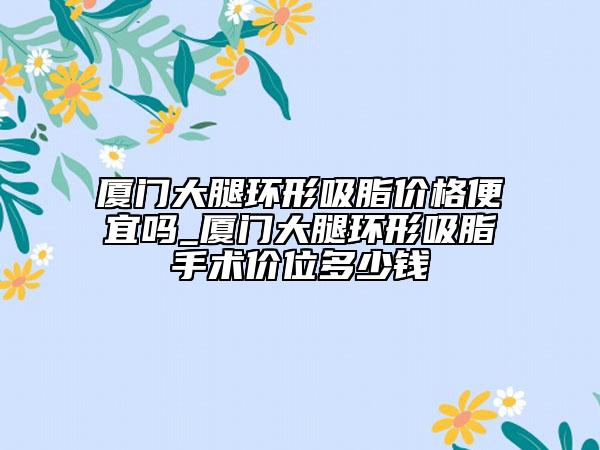 厦门大腿环形吸脂价格便宜吗_厦门大腿环形吸脂手术价位多少钱