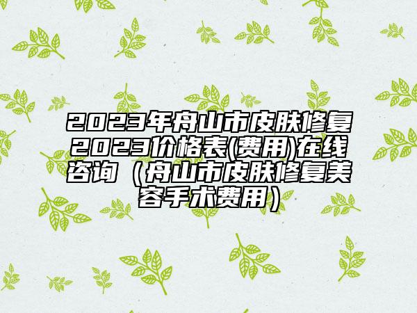 2023年舟山市皮肤修复2023价格表(费用)在线咨询（舟山市皮肤修复美容手术费用）