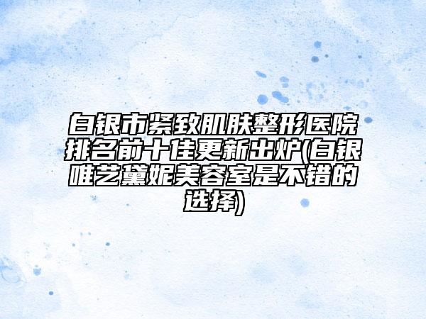 白银市紧致肌肤整形医院排名前十佳更新出炉(白银唯艺黛妮美容室是不错的选择)