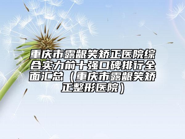 重庆市露龈笑矫正医院综合实力前十强口碑排行全面汇总（重庆市露龈笑矫正整形医院）