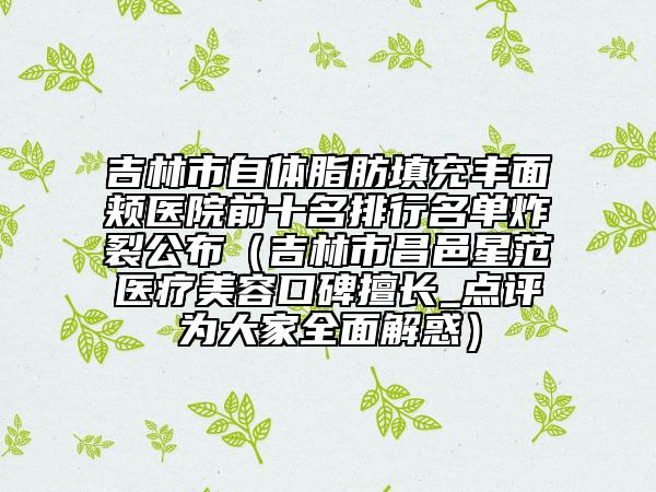 吉林市自体脂肪填充丰面颊医院前十名排行名单炸裂公布（吉林市昌邑星范医疗美容口碑擅长_点评为大家全面解惑）