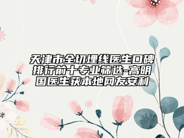 天津市全切埋线医生口碑排行前十专业筛选-高明国医生获本地网友安利