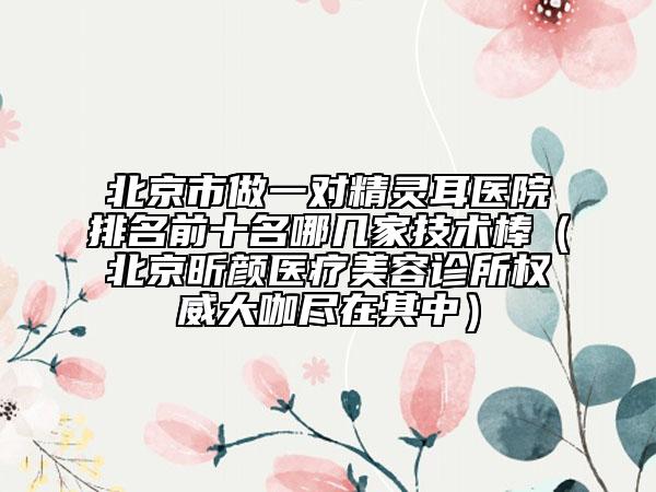 北京市做一对精灵耳医院排名前十名哪几家技术棒（北京昕颜医疗美容诊所权威大咖尽在其中）