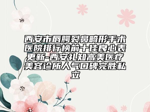 西安市唇腭裂鼻畸形手术医院排行榜前十佳良心表更新-西安礼知高美医疗美容诊所人气口碑完胜私立