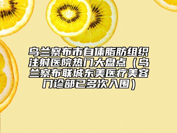 乌兰察布市自体脂肪组织注射医院热门大盘点（乌兰察布联城东美医疗美容门诊部已多次入围）