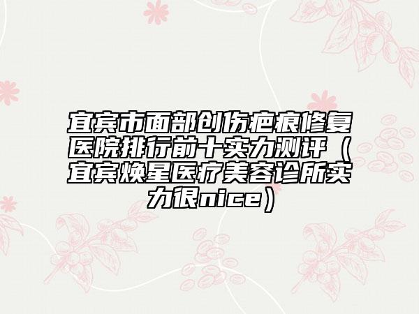 宜宾市面部创伤疤痕修复医院排行前十实力测评（宜宾焕星医疗美容诊所实力很nice）