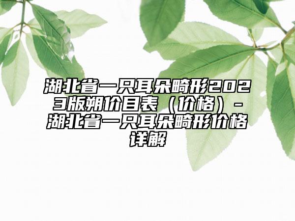 湖北省一只耳朵畸形2023版朔价目表（价格）-湖北省一只耳朵畸形价格详解