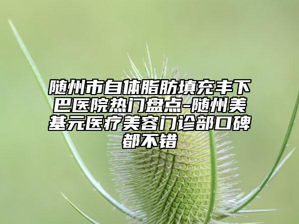 随州市自体脂肪填充丰下巴医院热门盘点-随州美基元医疗美容门诊部口碑都不错