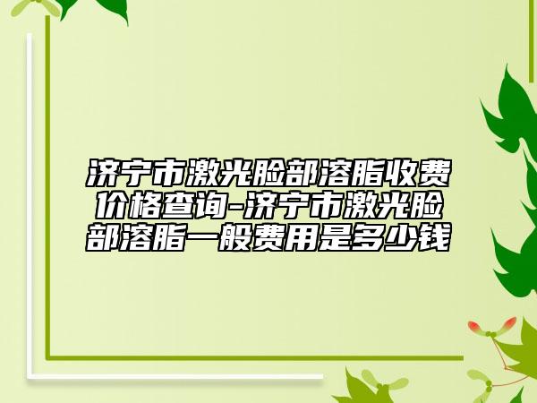 济宁市激光脸部溶脂收费价格查询-济宁市激光脸部溶脂一般费用是多少钱