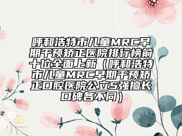 呼和浩特市儿童MRC早期干预矫正医院排行榜前十位全面上新（呼和浩特市儿童MRC早期干预矫正口腔医院公立5强擅长口碑各不同）