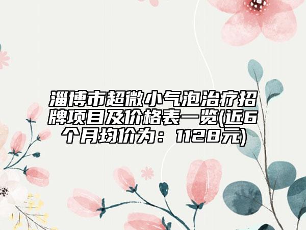 淄博市超微小气泡治疗招牌项目及价格表一览(近6个月均价为：1128元)