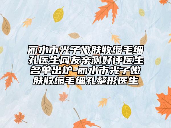 丽水市光子嫩肤收缩毛细孔医生网友亲测好评医生名单出炉-丽水市光子嫩肤收缩毛细孔整形医生
