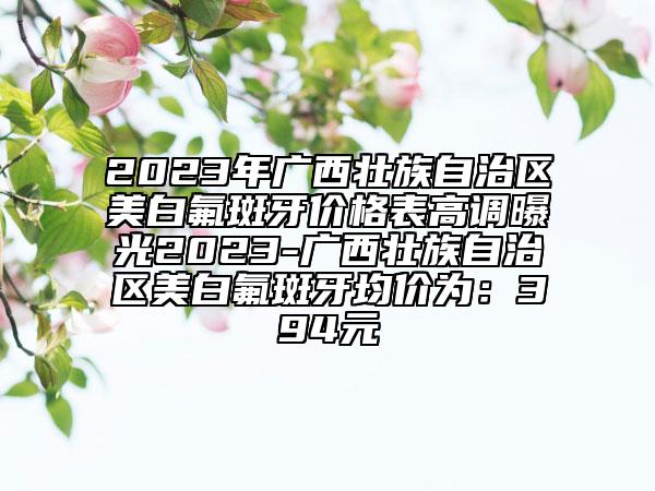2023年广西壮族自治区美白氟斑牙价格表高调曝光2023-广西壮族自治区美白氟斑牙均价为：394元