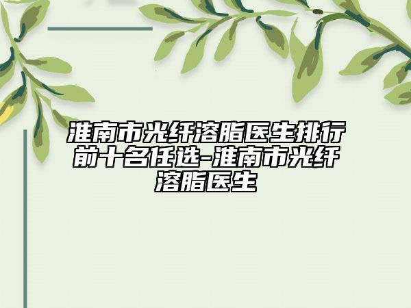 淮南市光纤溶脂医生排行前十名任选-淮南市光纤溶脂医生