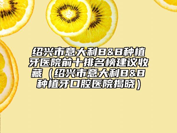 绍兴市意大利B&B种植牙医院前十排名榜建议收藏（绍兴市意大利B&B种植牙口腔医院揭晓）