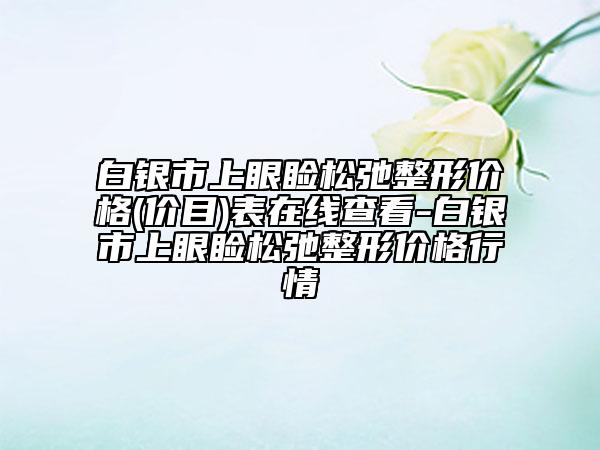 白银市上眼睑松弛整形价格(价目)表在线查看-白银市上眼睑松弛整形价格行情