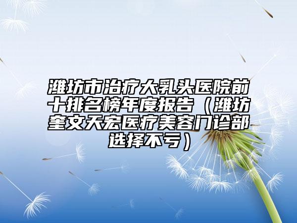潍坊市治疗大乳头医院前十排名榜年度报告（潍坊奎文天宏医疗美容门诊部选择不亏）