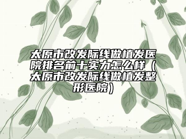 太原市改发际线做植发医院排名前十实力怎么样（太原市改发际线做植发整形医院）