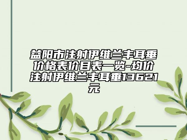 益阳市注射伊维兰丰耳垂价格表价目表一览-均价注射伊维兰丰耳垂13621元