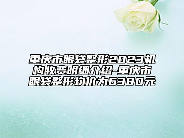 重庆市眼袋整形2023机构收费明细介绍-重庆市眼袋整形均价为6380元